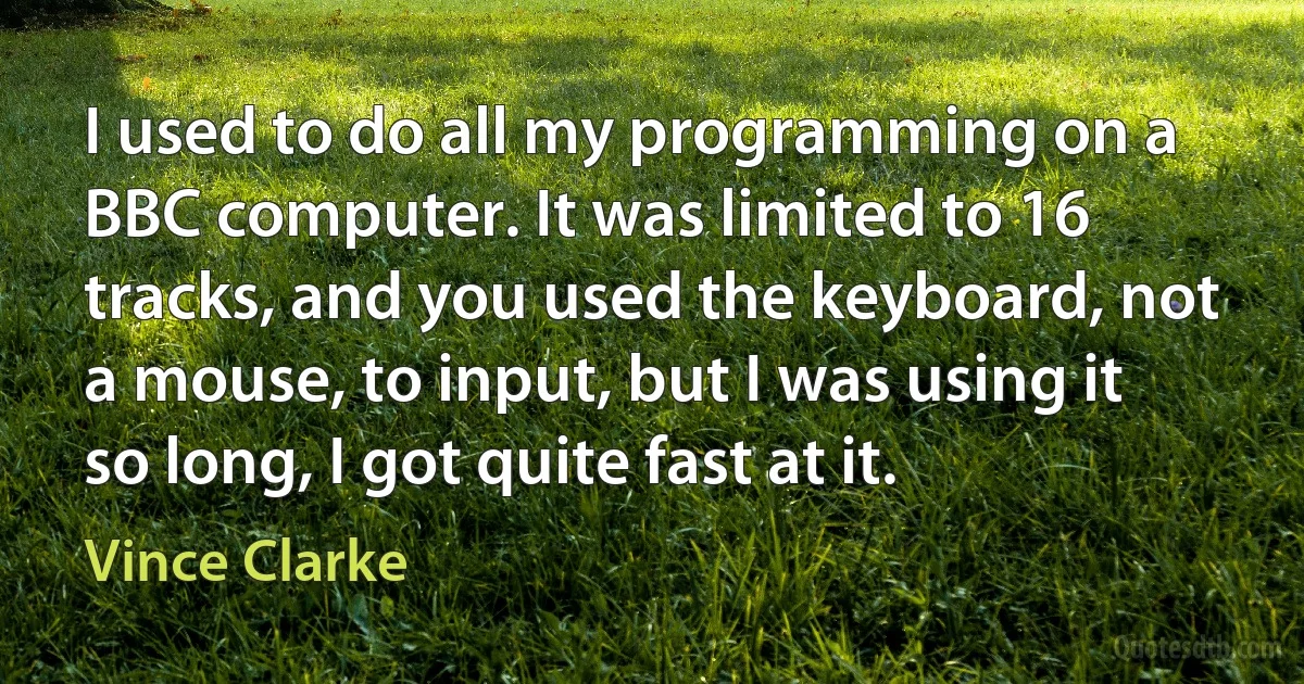 I used to do all my programming on a BBC computer. It was limited to 16 tracks, and you used the keyboard, not a mouse, to input, but I was using it so long, I got quite fast at it. (Vince Clarke)