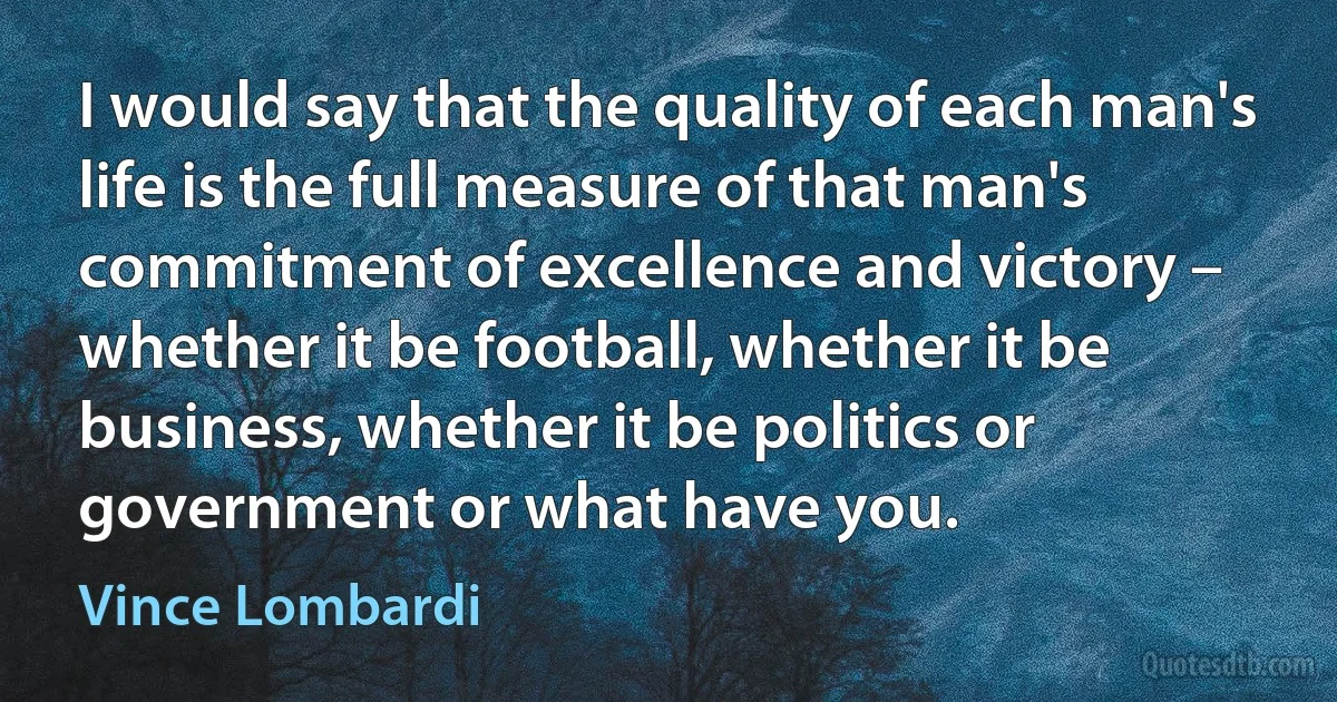 I would say that the quality of each man's life is the full measure of that man's commitment of excellence and victory – whether it be football, whether it be business, whether it be politics or government or what have you. (Vince Lombardi)