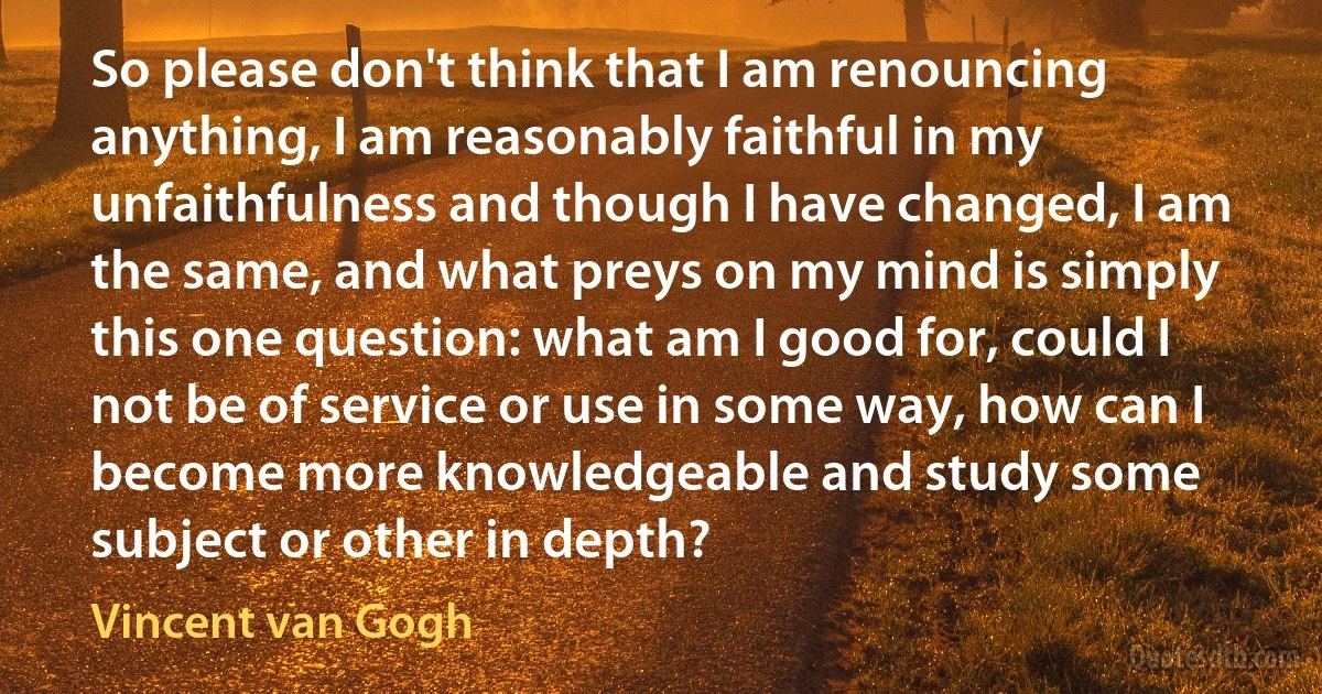 So please don't think that I am renouncing anything, I am reasonably faithful in my unfaithfulness and though I have changed, I am the same, and what preys on my mind is simply this one question: what am I good for, could I not be of service or use in some way, how can I become more knowledgeable and study some subject or other in depth? (Vincent van Gogh)