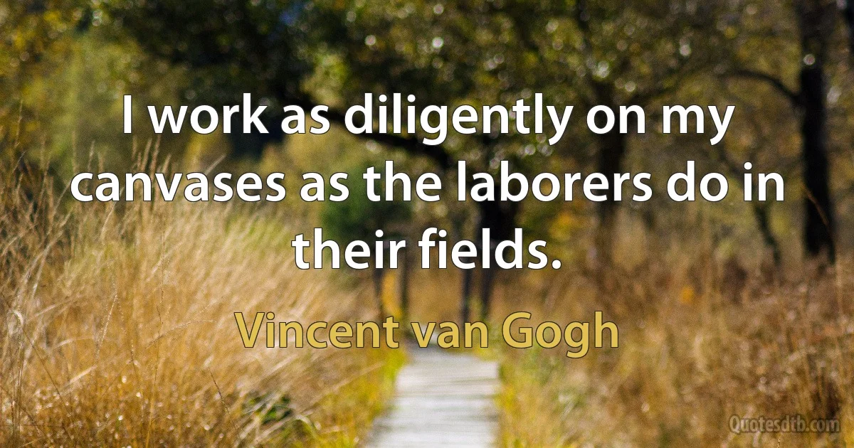 I work as diligently on my canvases as the laborers do in their fields. (Vincent van Gogh)