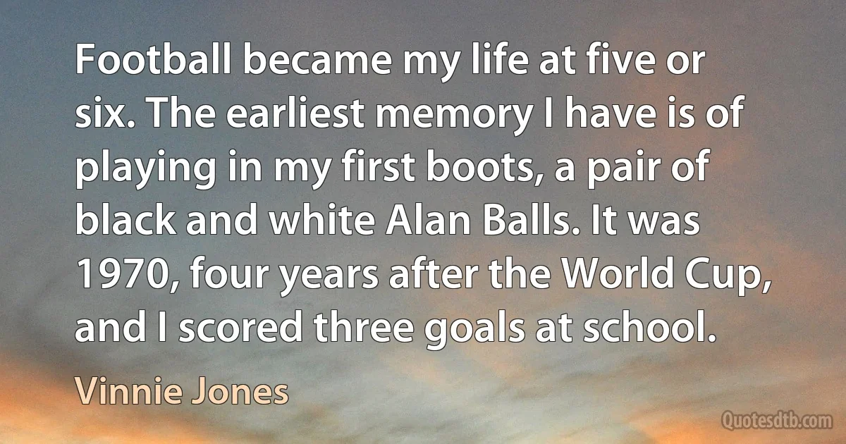 Football became my life at five or six. The earliest memory I have is of playing in my first boots, a pair of black and white Alan Balls. It was 1970, four years after the World Cup, and I scored three goals at school. (Vinnie Jones)