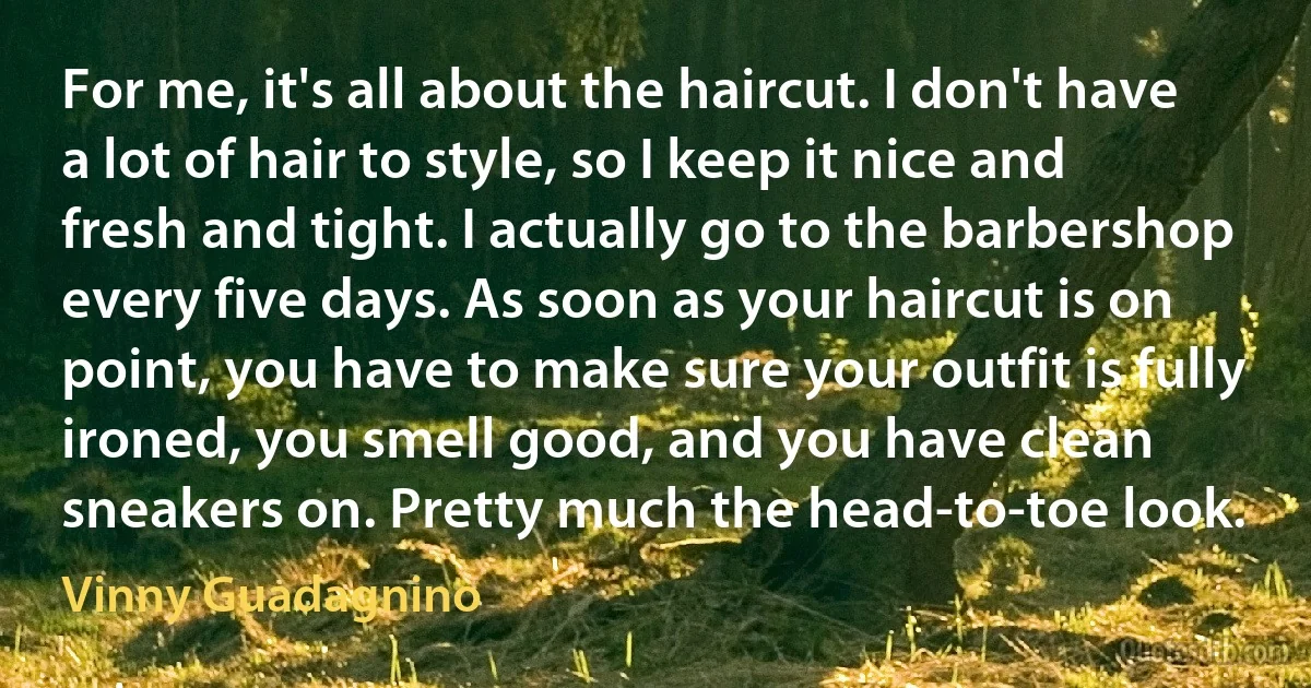 For me, it's all about the haircut. I don't have a lot of hair to style, so I keep it nice and fresh and tight. I actually go to the barbershop every five days. As soon as your haircut is on point, you have to make sure your outfit is fully ironed, you smell good, and you have clean sneakers on. Pretty much the head-to-toe look. (Vinny Guadagnino)