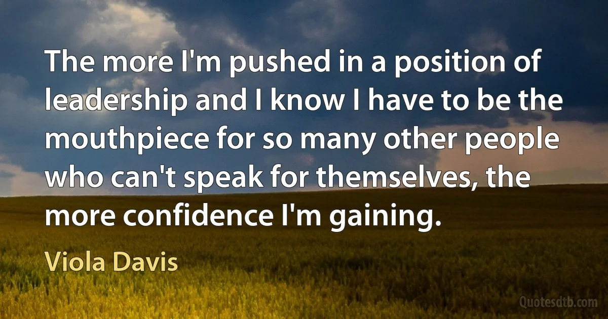 The more I'm pushed in a position of leadership and I know I have to be the mouthpiece for so many other people who can't speak for themselves, the more confidence I'm gaining. (Viola Davis)