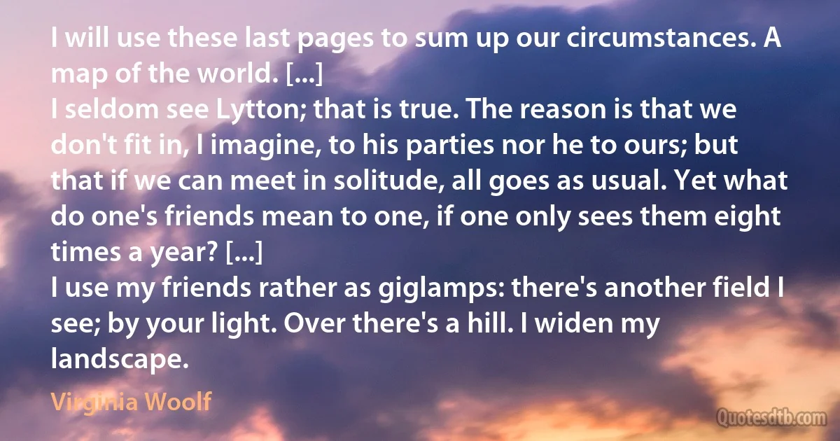 I will use these last pages to sum up our circumstances. A map of the world. [...]
I seldom see Lytton; that is true. The reason is that we don't fit in, I imagine, to his parties nor he to ours; but that if we can meet in solitude, all goes as usual. Yet what do one's friends mean to one, if one only sees them eight times a year? [...]
I use my friends rather as giglamps: there's another field I see; by your light. Over there's a hill. I widen my landscape. (Virginia Woolf)