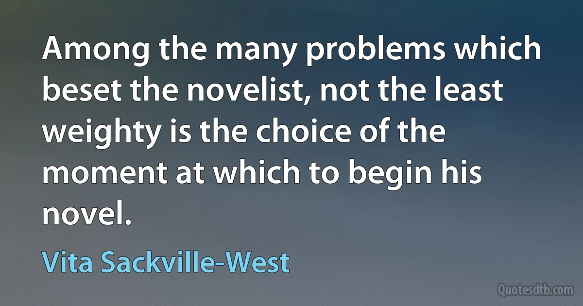 Among the many problems which beset the novelist, not the least weighty is the choice of the moment at which to begin his novel. (Vita Sackville-West)