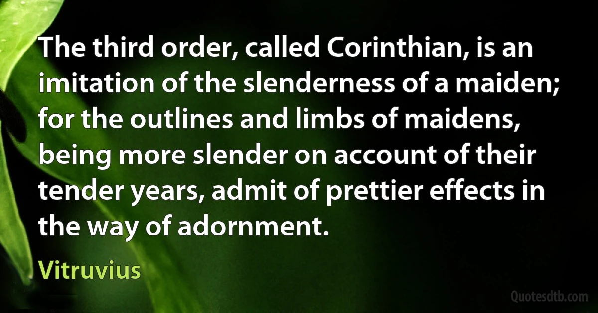 The third order, called Corinthian, is an imitation of the slenderness of a maiden; for the outlines and limbs of maidens, being more slender on account of their tender years, admit of prettier effects in the way of adornment. (Vitruvius)