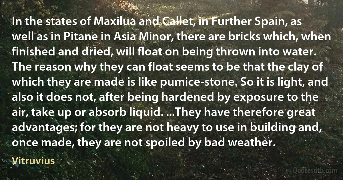 In the states of Maxilua and Callet, in Further Spain, as well as in Pitane in Asia Minor, there are bricks which, when finished and dried, will float on being thrown into water. The reason why they can float seems to be that the clay of which they are made is like pumice-stone. So it is light, and also it does not, after being hardened by exposure to the air, take up or absorb liquid. ...They have therefore great advantages; for they are not heavy to use in building and, once made, they are not spoiled by bad weather. (Vitruvius)