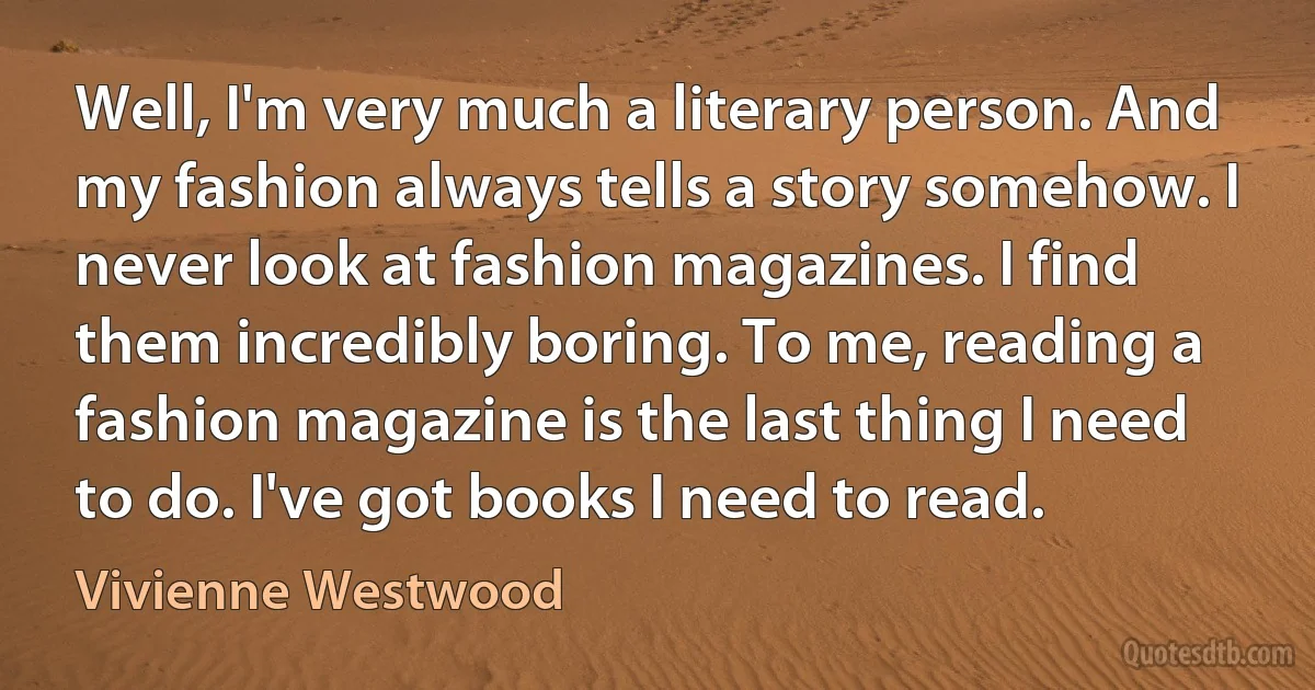 Well, I'm very much a literary person. And my fashion always tells a story somehow. I never look at fashion magazines. I find them incredibly boring. To me, reading a fashion magazine is the last thing I need to do. I've got books I need to read. (Vivienne Westwood)