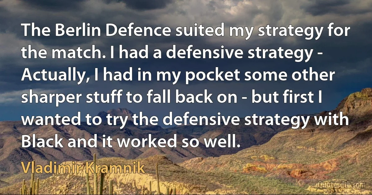 The Berlin Defence suited my strategy for the match. I had a defensive strategy - Actually, I had in my pocket some other sharper stuff to fall back on - but first I wanted to try the defensive strategy with Black and it worked so well. (Vladimir Kramnik)