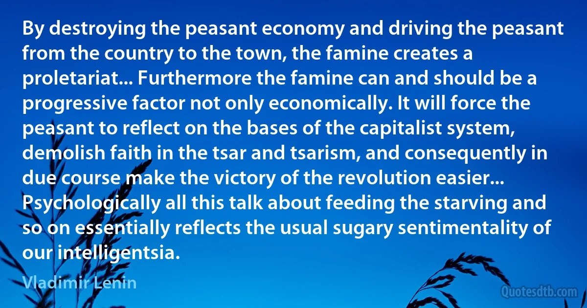 By destroying the peasant economy and driving the peasant from the country to the town, the famine creates a proletariat... Furthermore the famine can and should be a progressive factor not only economically. It will force the peasant to reflect on the bases of the capitalist system, demolish faith in the tsar and tsarism, and consequently in due course make the victory of the revolution easier... Psychologically all this talk about feeding the starving and so on essentially reflects the usual sugary sentimentality of our intelligentsia. (Vladimir Lenin)