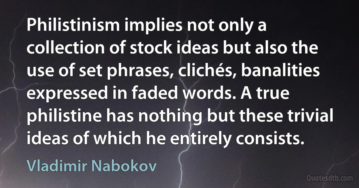 Philistinism implies not only a collection of stock ideas but also the use of set phrases, clichés, banalities expressed in faded words. A true philistine has nothing but these trivial ideas of which he entirely consists. (Vladimir Nabokov)