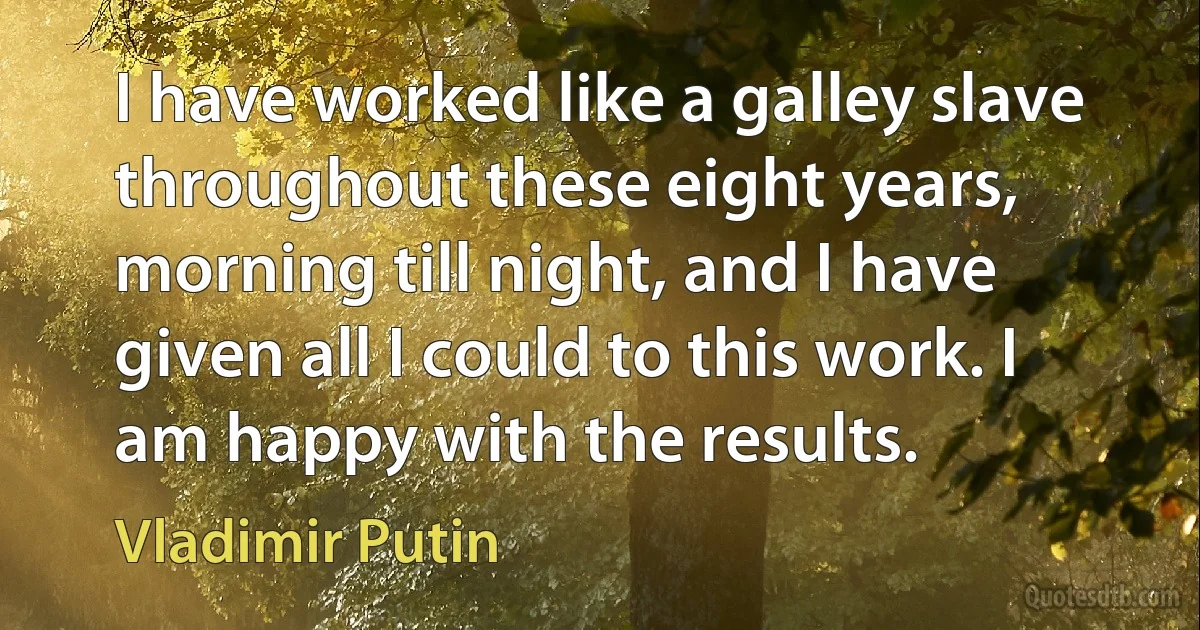 I have worked like a galley slave throughout these eight years, morning till night, and I have given all I could to this work. I am happy with the results. (Vladimir Putin)