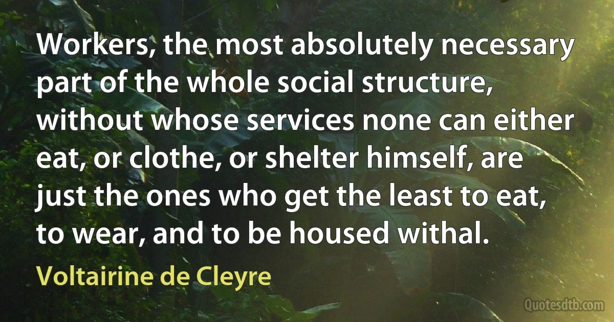 Workers, the most absolutely necessary part of the whole social structure, without whose services none can either eat, or clothe, or shelter himself, are just the ones who get the least to eat, to wear, and to be housed withal. (Voltairine de Cleyre)