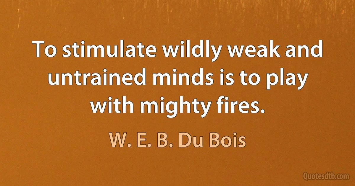 To stimulate wildly weak and untrained minds is to play with mighty fires. (W. E. B. Du Bois)