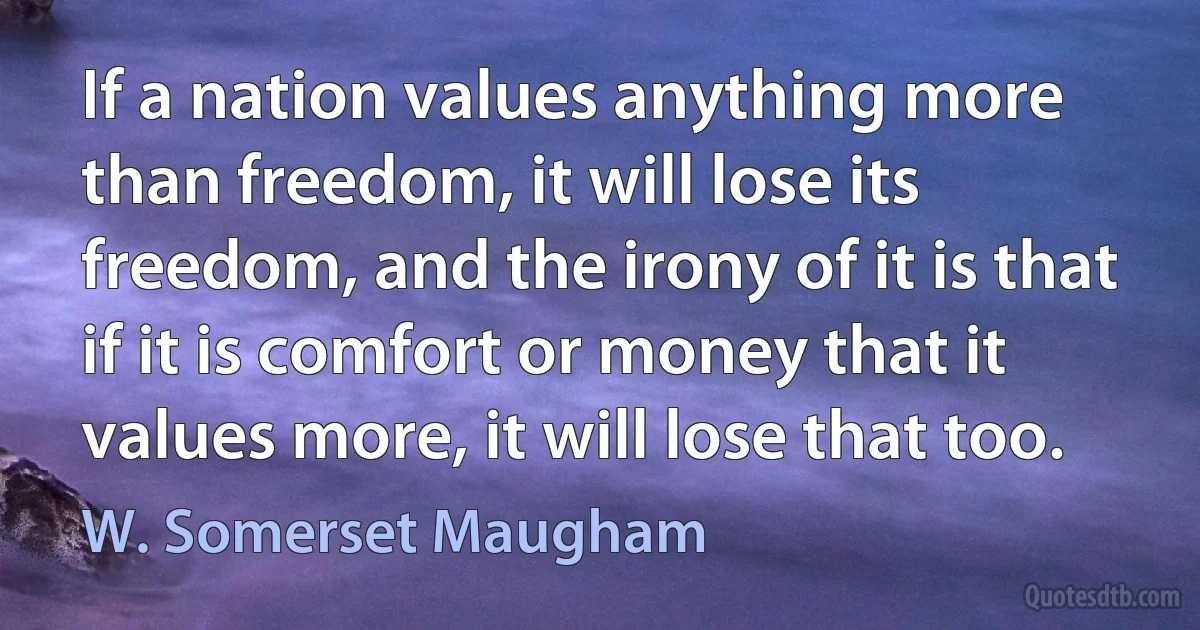 If a nation values anything more than freedom, it will lose its freedom, and the irony of it is that if it is comfort or money that it values more, it will lose that too. (W. Somerset Maugham)