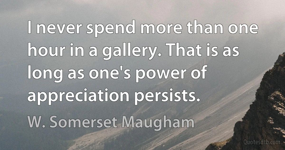 I never spend more than one hour in a gallery. That is as long as one's power of appreciation persists. (W. Somerset Maugham)