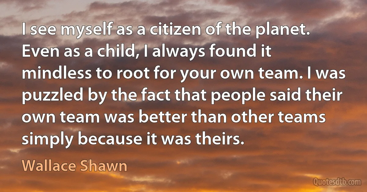 I see myself as a citizen of the planet. Even as a child, I always found it mindless to root for your own team. I was puzzled by the fact that people said their own team was better than other teams simply because it was theirs. (Wallace Shawn)