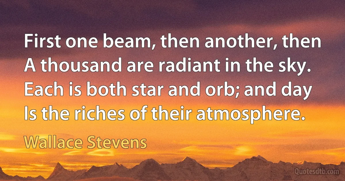 First one beam, then another, then
A thousand are radiant in the sky.
Each is both star and orb; and day
Is the riches of their atmosphere. (Wallace Stevens)