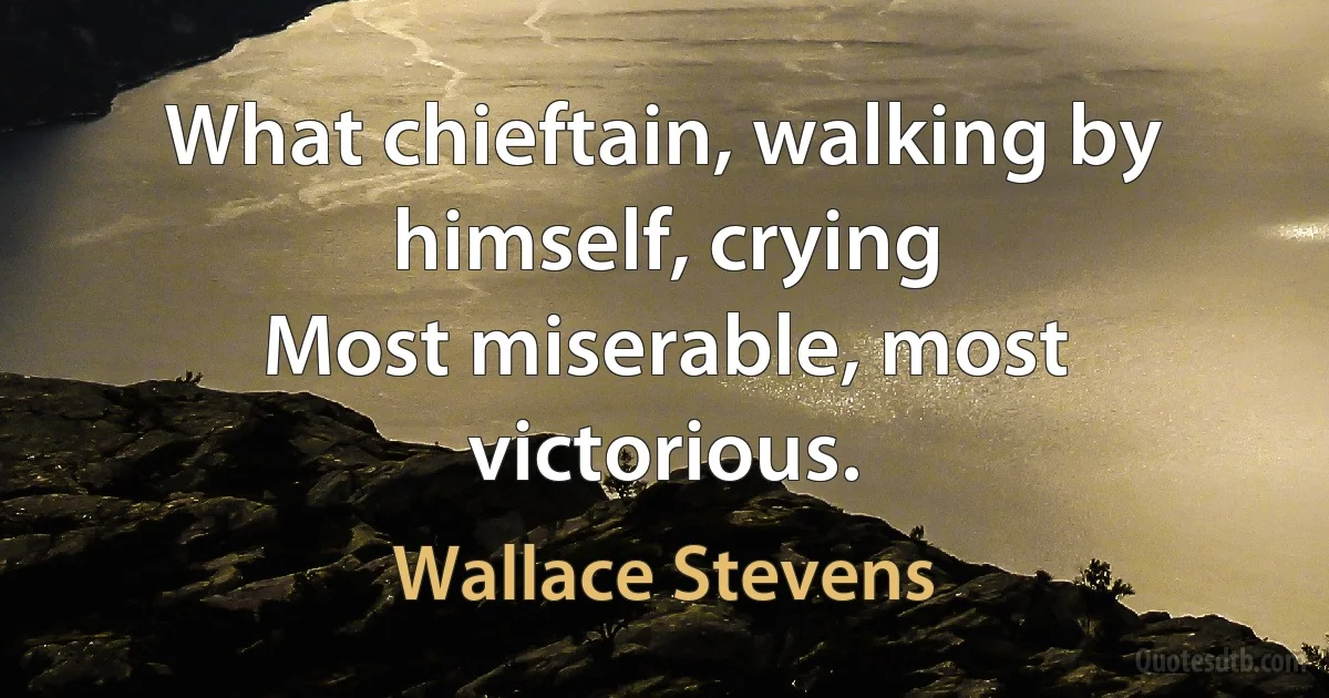 What chieftain, walking by himself, crying
Most miserable, most victorious. (Wallace Stevens)