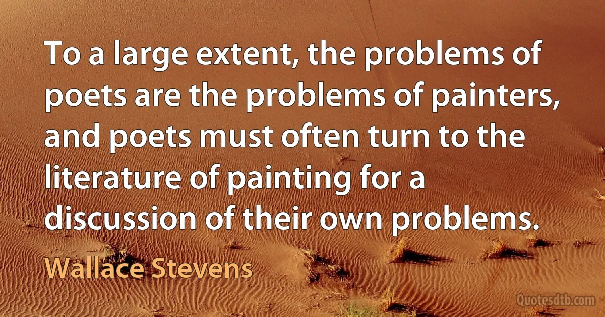 To a large extent, the problems of poets are the problems of painters, and poets must often turn to the literature of painting for a discussion of their own problems. (Wallace Stevens)