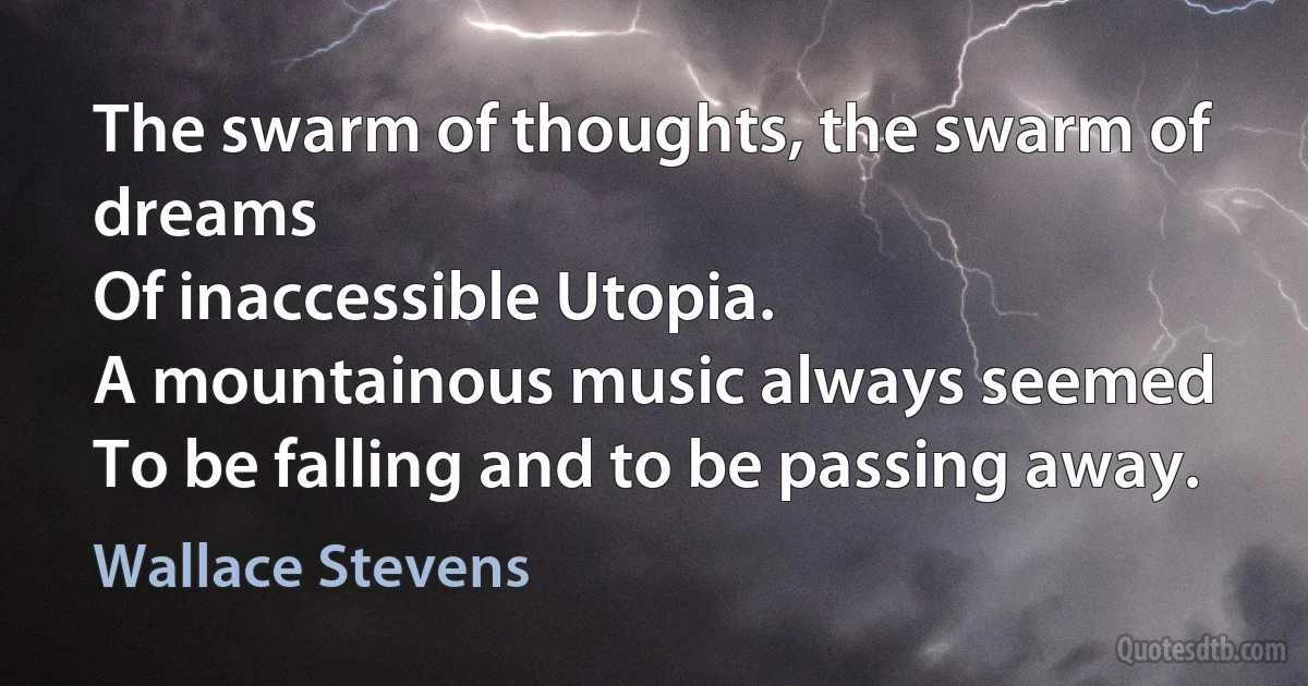 The swarm of thoughts, the swarm of dreams
Of inaccessible Utopia.
A mountainous music always seemed
To be falling and to be passing away. (Wallace Stevens)