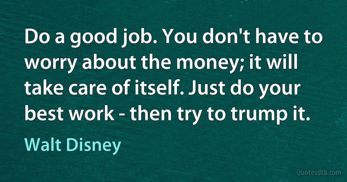 Do a good job. You don't have to worry about the money; it will take care of itself. Just do your best work - then try to trump it. (Walt Disney)