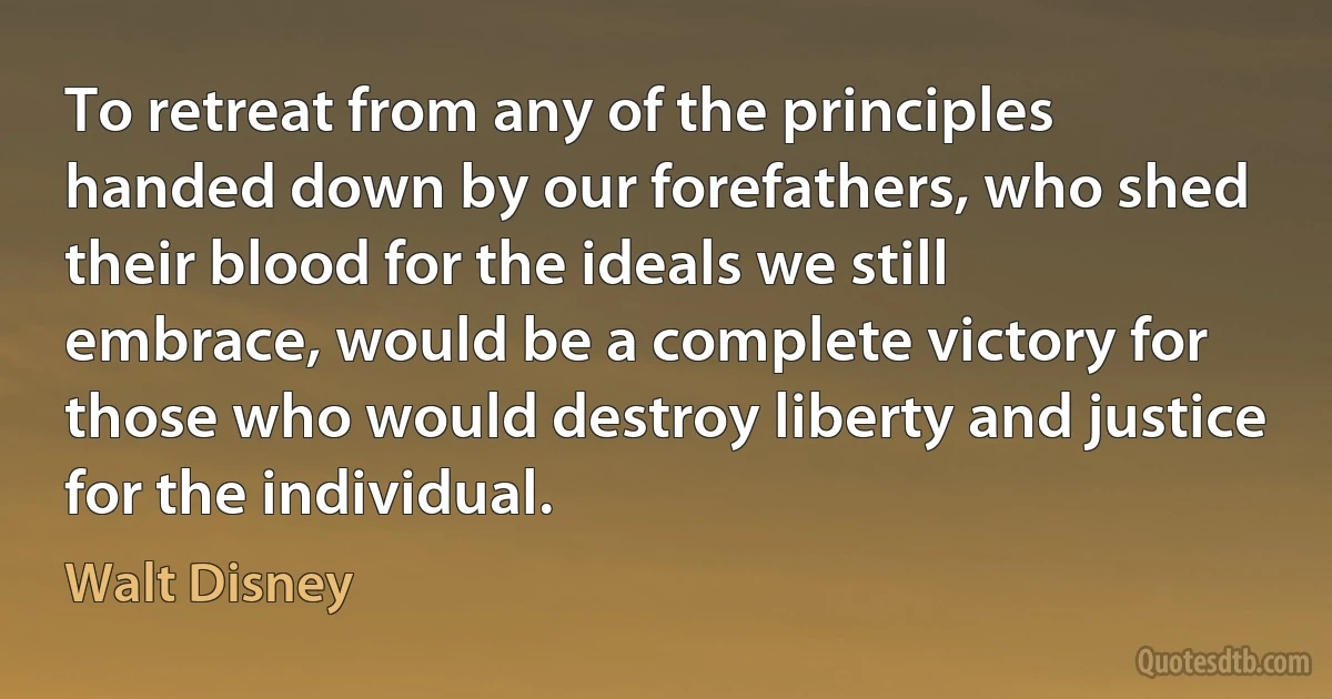 To retreat from any of the principles handed down by our forefathers, who shed their blood for the ideals we still embrace, would be a complete victory for those who would destroy liberty and justice for the individual. (Walt Disney)