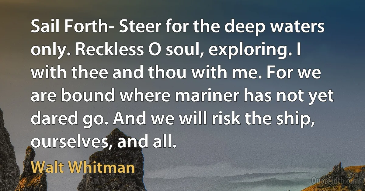 Sail Forth- Steer for the deep waters only. Reckless O soul, exploring. I with thee and thou with me. For we are bound where mariner has not yet dared go. And we will risk the ship, ourselves, and all. (Walt Whitman)