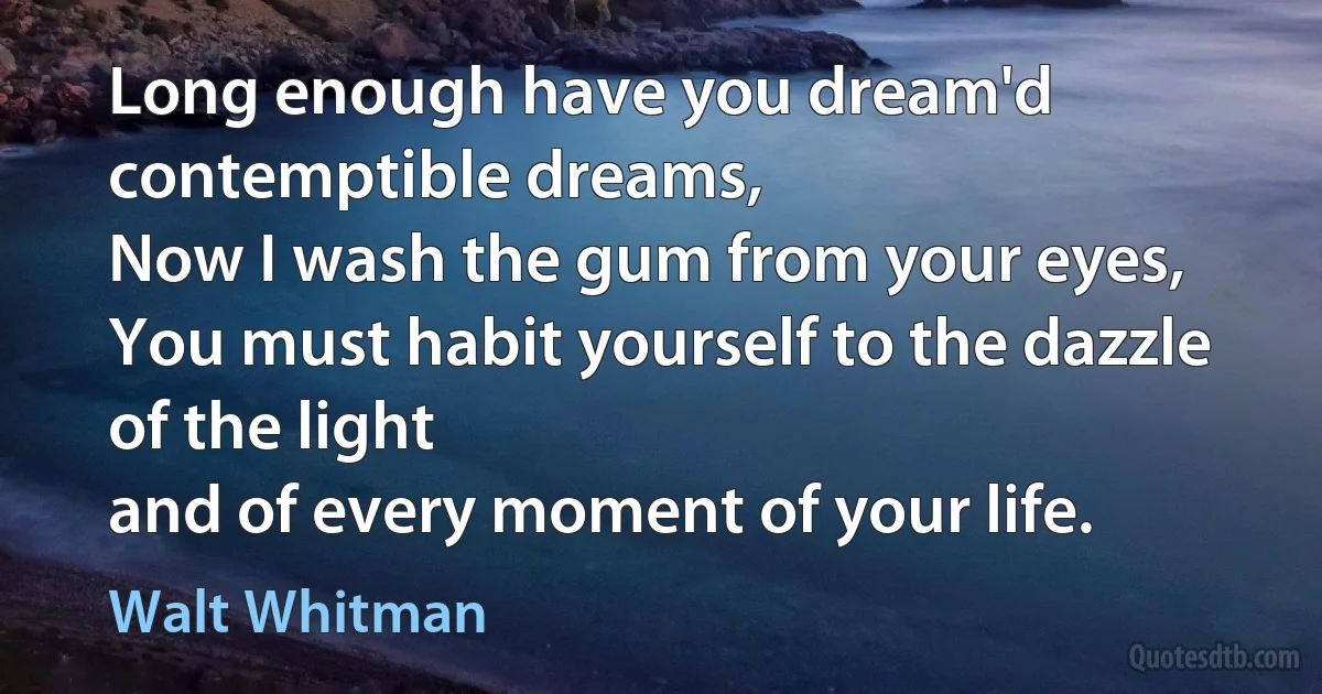 Long enough have you dream'd contemptible dreams,
Now I wash the gum from your eyes,
You must habit yourself to the dazzle of the light
and of every moment of your life. (Walt Whitman)