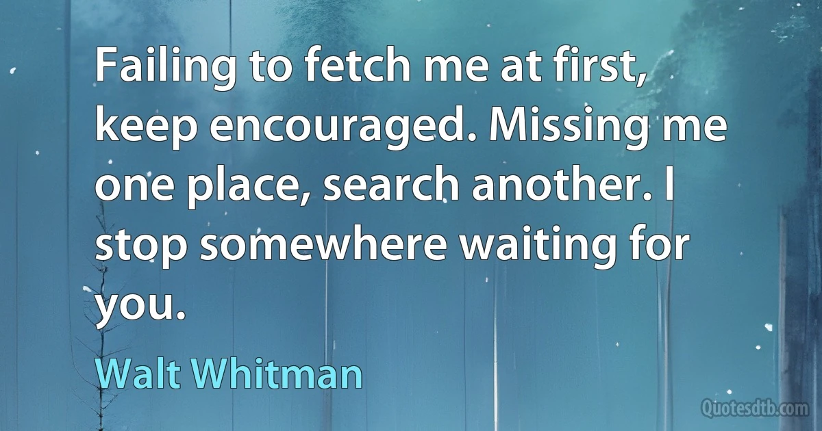 Failing to fetch me at first, keep encouraged. Missing me one place, search another. I stop somewhere waiting for you. (Walt Whitman)