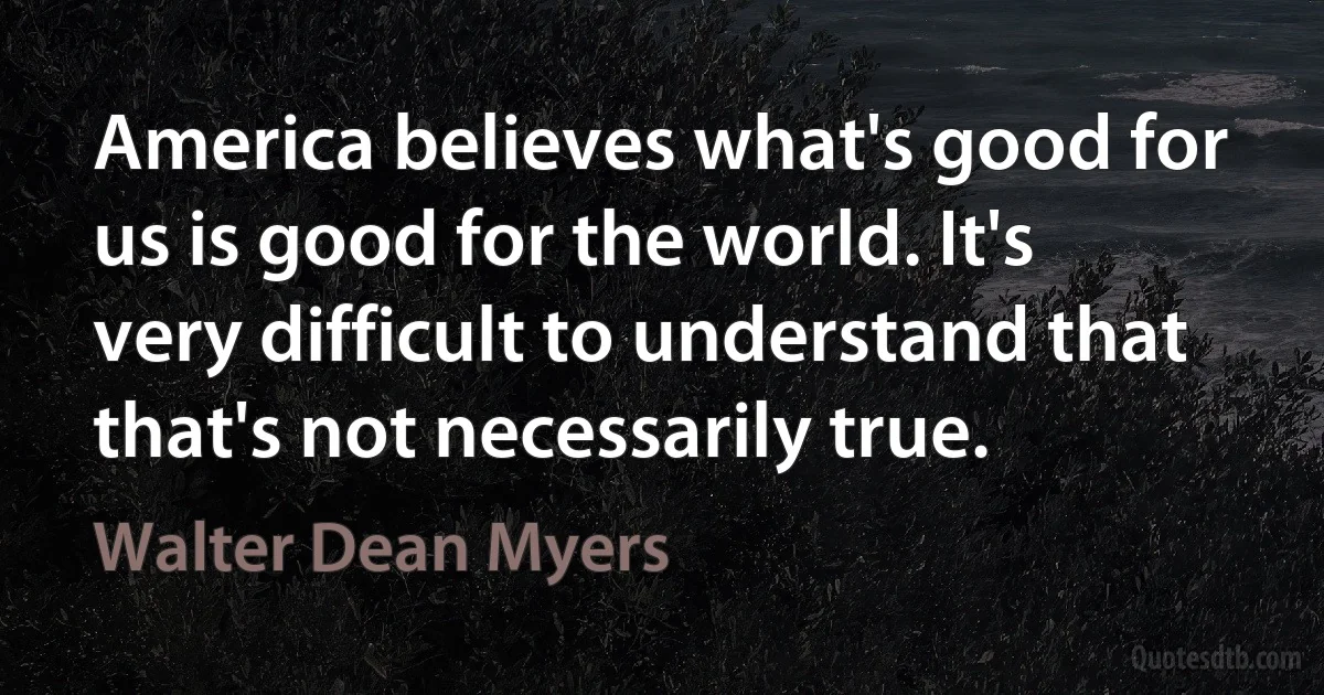 America believes what's good for us is good for the world. It's very difficult to understand that that's not necessarily true. (Walter Dean Myers)