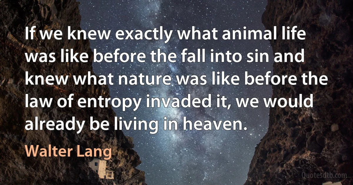 If we knew exactly what animal life was like before the fall into sin and knew what nature was like before the law of entropy invaded it, we would already be living in heaven. (Walter Lang)