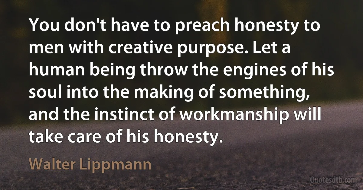 You don't have to preach honesty to men with creative purpose. Let a human being throw the engines of his soul into the making of something, and the instinct of workmanship will take care of his honesty. (Walter Lippmann)