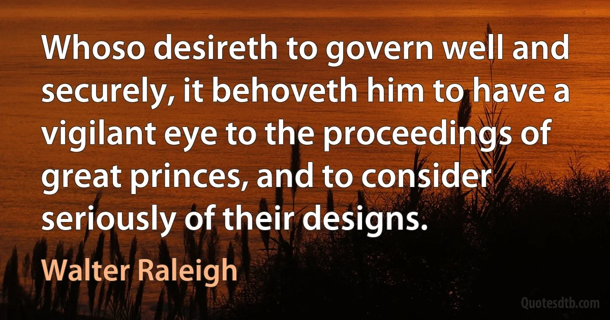 Whoso desireth to govern well and securely, it behoveth him to have a vigilant eye to the proceedings of great princes, and to consider seriously of their designs. (Walter Raleigh)