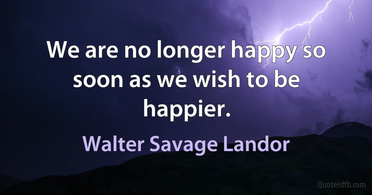 We are no longer happy so soon as we wish to be happier. (Walter Savage Landor)