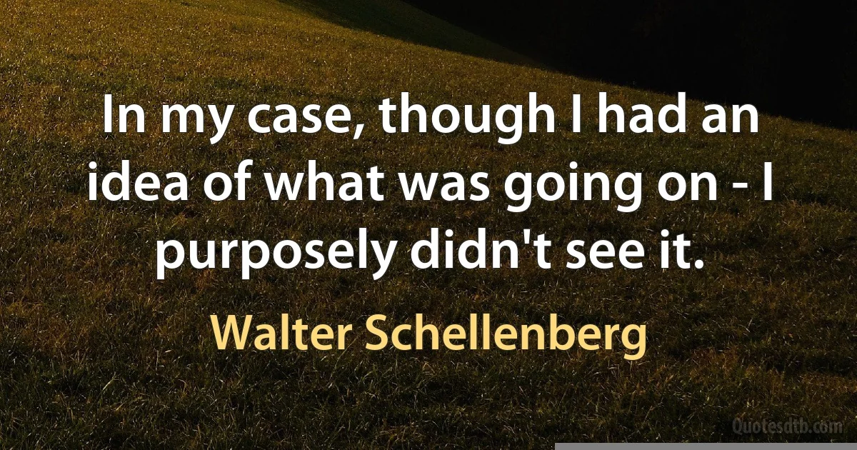 In my case, though I had an idea of what was going on - I purposely didn't see it. (Walter Schellenberg)