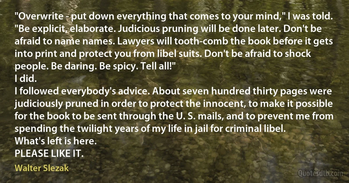 "Overwrite - put down everything that comes to your mind," I was told.
"Be explicit, elaborate. Judicious pruning will be done later. Don't be afraid to name names. Lawyers will tooth-comb the book before it gets into print and protect you from libel suits. Don't be afraid to shock people. Be daring. Be spicy. Tell all!"
I did.
I followed everybody's advice. About seven hundred thirty pages were judiciously pruned in order to protect the innocent, to make it possible for the book to be sent through the U. S. mails, and to prevent me from spending the twilight years of my life in jail for criminal libel.
What's left is here.
PLEASE LIKE IT. (Walter Slezak)