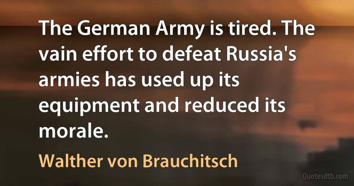 The German Army is tired. The vain effort to defeat Russia's armies has used up its equipment and reduced its morale. (Walther von Brauchitsch)