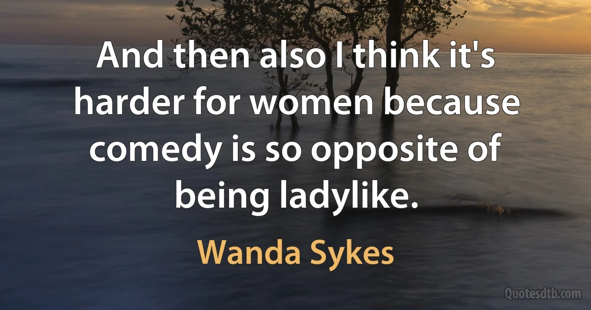 And then also I think it's harder for women because comedy is so opposite of being ladylike. (Wanda Sykes)