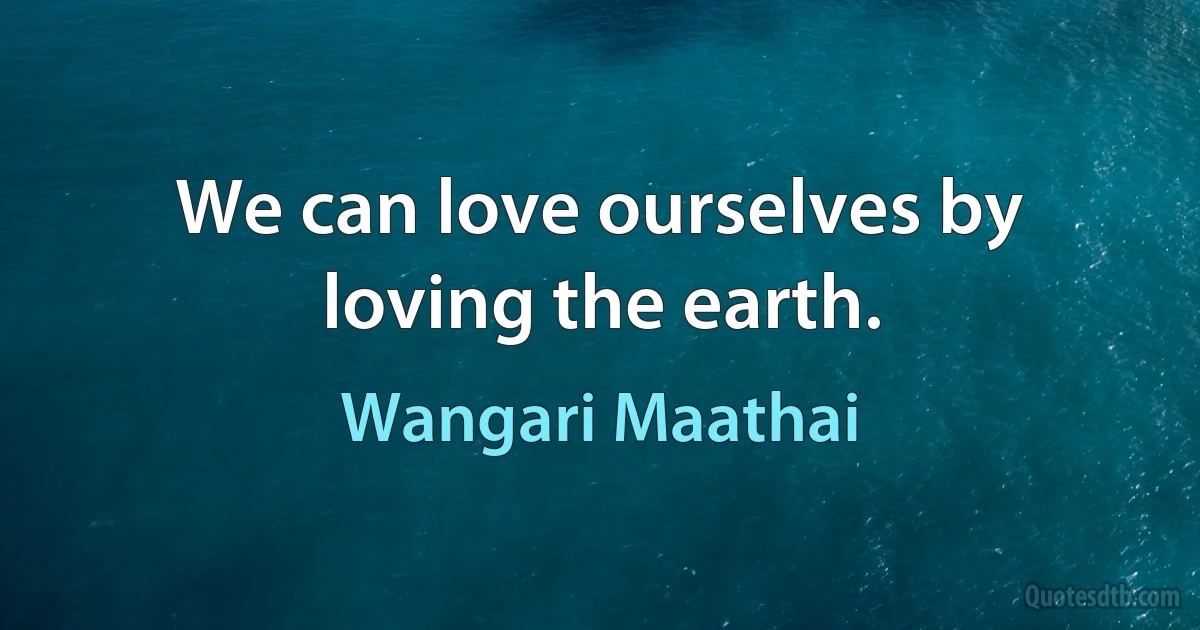 We can love ourselves by loving the earth. (Wangari Maathai)