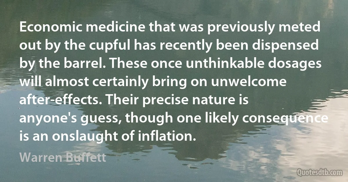 Economic medicine that was previously meted out by the cupful has recently been dispensed by the barrel. These once unthinkable dosages will almost certainly bring on unwelcome after-effects. Their precise nature is anyone's guess, though one likely consequence is an onslaught of inflation. (Warren Buffett)