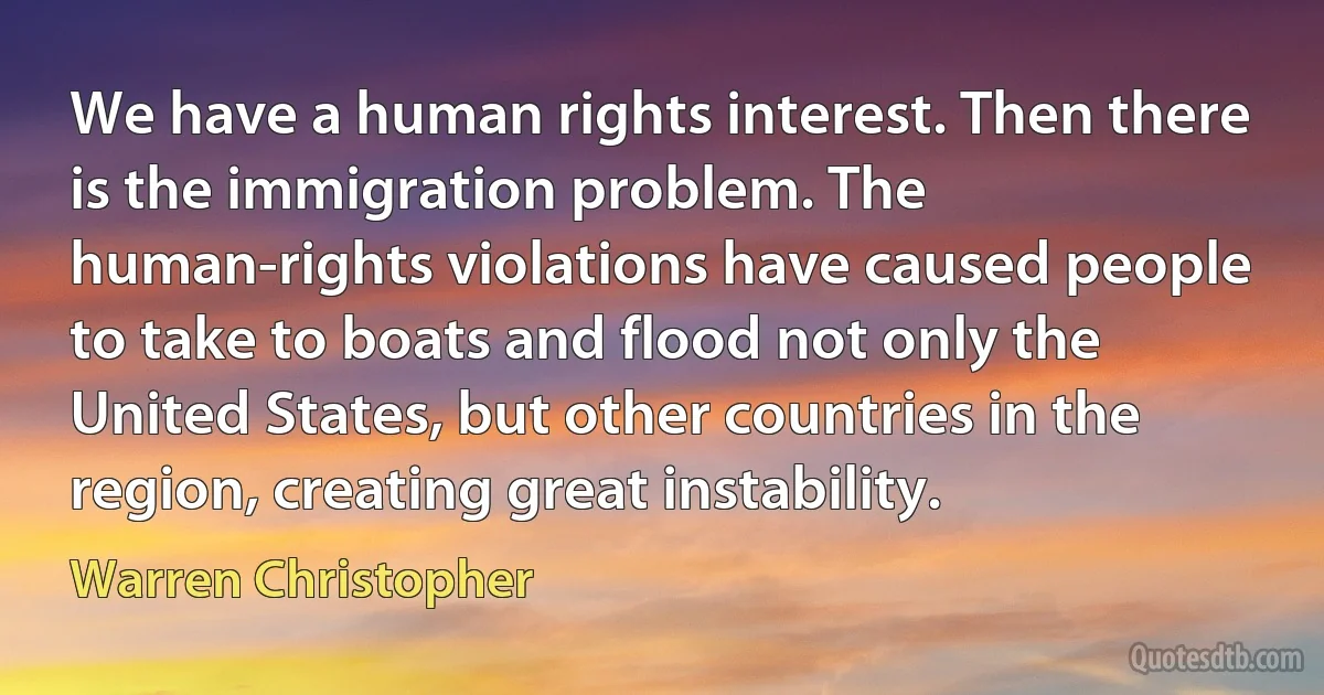 We have a human rights interest. Then there is the immigration problem. The human-rights violations have caused people to take to boats and flood not only the United States, but other countries in the region, creating great instability. (Warren Christopher)