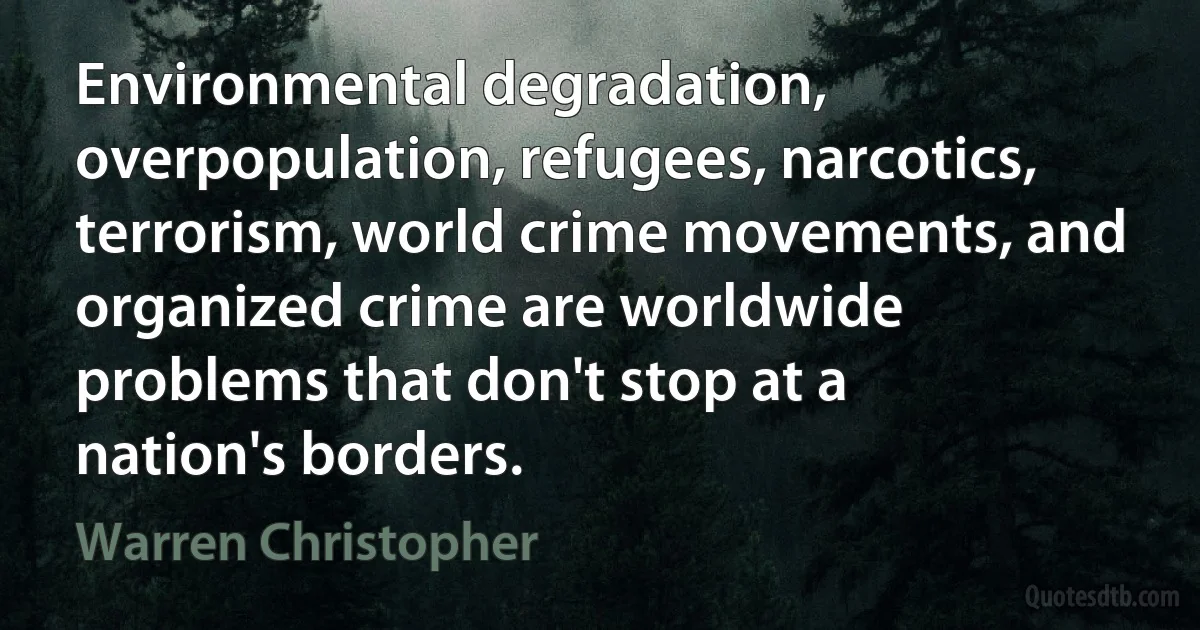 Environmental degradation, overpopulation, refugees, narcotics, terrorism, world crime movements, and organized crime are worldwide problems that don't stop at a nation's borders. (Warren Christopher)