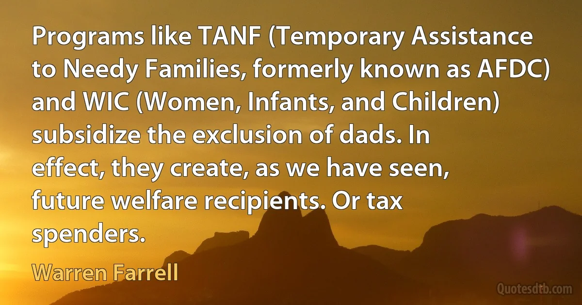 Programs like TANF (Temporary Assistance to Needy Families, formerly known as AFDC) and WIC (Women, Infants, and Children) subsidize the exclusion of dads. In effect, they create, as we have seen, future welfare recipients. Or tax spenders. (Warren Farrell)