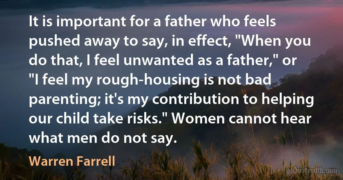 It is important for a father who feels pushed away to say, in effect, "When you do that, I feel unwanted as a father," or "I feel my rough-housing is not bad parenting; it's my contribution to helping our child take risks." Women cannot hear what men do not say. (Warren Farrell)