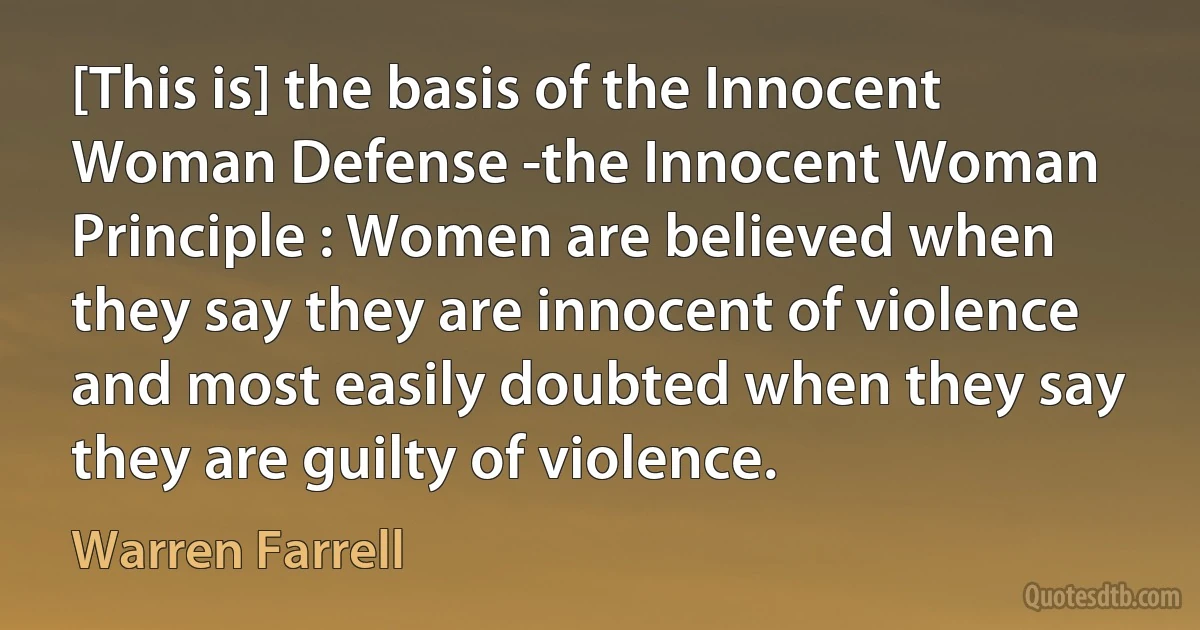 [This is] the basis of the Innocent Woman Defense -the Innocent Woman Principle : Women are believed when they say they are innocent of violence and most easily doubted when they say they are guilty of violence. (Warren Farrell)