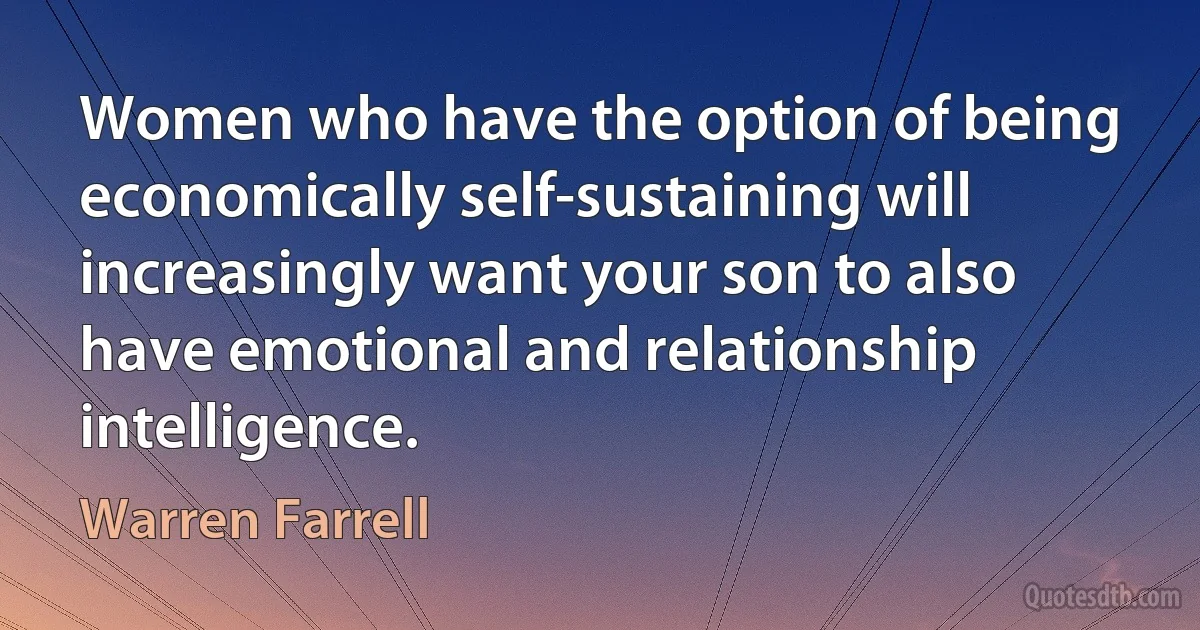 Women who have the option of being economically self-sustaining will increasingly want your son to also have emotional and relationship intelligence. (Warren Farrell)