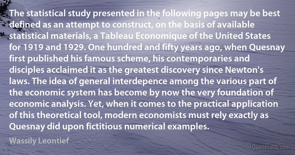 The statistical study presented in the following pages may be best defined as an attempt to construct, on the basis of available statistical materials, a Tableau Economique of the United States for 1919 and 1929. One hundred and fifty years ago, when Quesnay first published his famous scheme, his contemporaries and disciples acclaimed it as the greatest discovery since Newton's laws. The idea of general interdepence among the various part of the economic system has become by now the very foundation of economic analysis. Yet, when it comes to the practical application of this theoretical tool, modern economists must rely exactly as Quesnay did upon fictitious numerical examples. (Wassily Leontief)