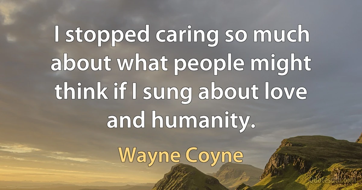 I stopped caring so much about what people might think if I sung about love and humanity. (Wayne Coyne)