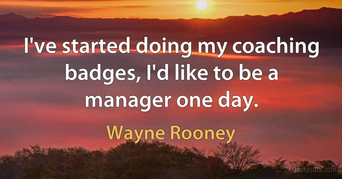 I've started doing my coaching badges, I'd like to be a manager one day. (Wayne Rooney)